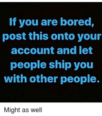 I'm bored, and I could care less who I get shipped with (Male, Female, or fictional IDC who XD)