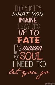 Name the song: 2. They say its what you make. I say it's up to fate. It's woven in my soul. I need to let you go. Your eyes they shine so bright. I want to save that life. I can't escape this now, unless you show me how.