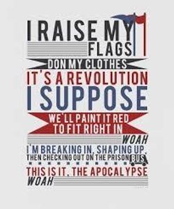 Name the song: (the quiz will get harder as It goes) 5. I raise my flags. Don my clothes. It's a revolution I suppose. We'll paint it red to fit right in woah. I'm breakin' in. Shapin' up. Then checking out on the prison bus. This is in the apocalypse.