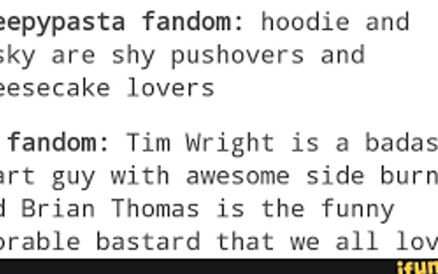 Which do you prefer? Masky and Hoodie Version Creepypasta Fandom: Hoodie and Masky are shy pushovers and cheesecake lovers.     Marble Hornets Fandom: Tim Wright is a bada*s smart guy with awesome sideburns and Brian Thomas is the funny adorable bastard that we all love.