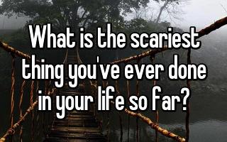 what's the scariest thing you've ever done? the question is self explanatory!  but for the people that don't understand what I mean by this-(example)  I went on a long bridge and it was over a rapid river  or Going on a really high roller coaster!