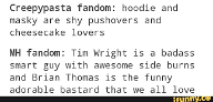 Which do you prefer? Masky and Hoodie Version Creepypasta Fandom: Hoodie and Masky are shy pushovers and cheesecake lovers.     Marble Hornets Fandom: Tim Wright is a bada*s smart guy with awesome sideburns and Brian Thomas is the funny adorable bastard that we all love.